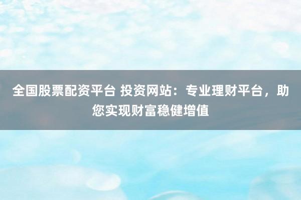 全国股票配资平台 投资网站：专业理财平台，助您实现财富稳健增值