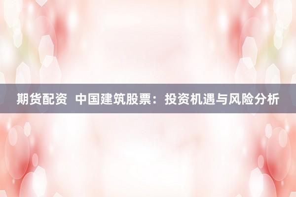期货配资  中国建筑股票：投资机遇与风险分析