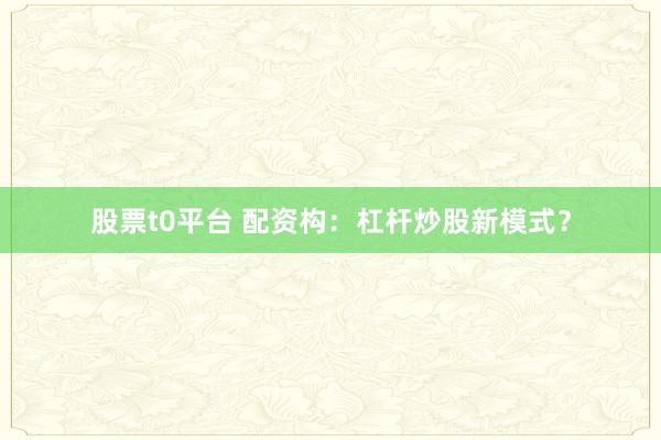 股票t0平台 配资构：杠杆炒股新模式？