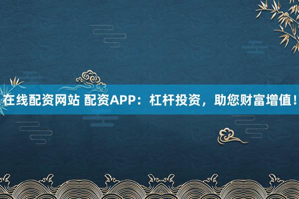 在线配资网站 配资APP：杠杆投资，助您财富增值！