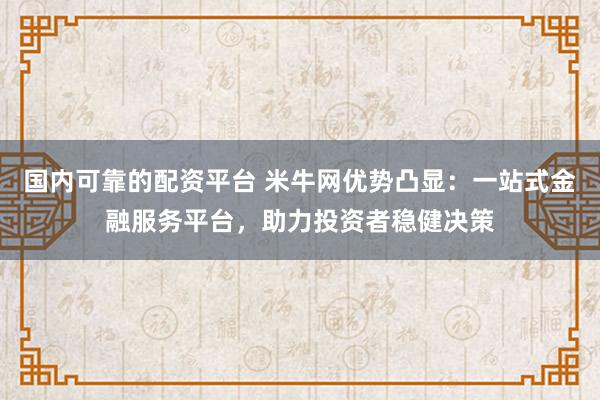 国内可靠的配资平台 米牛网优势凸显：一站式金融服务平台，助力投资者稳健决策
