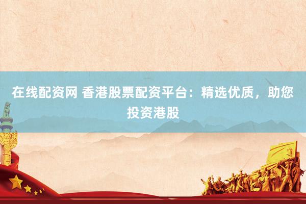 在线配资网 香港股票配资平台：精选优质，助您投资港股