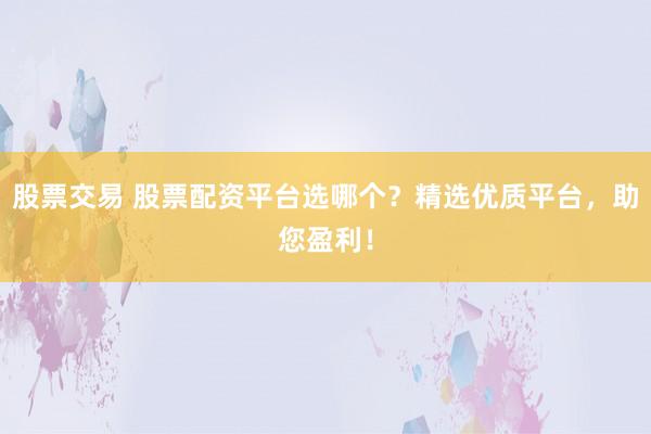 股票交易 股票配资平台选哪个？精选优质平台，助您盈利！