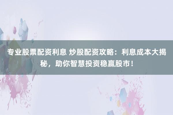 专业股票配资利息 炒股配资攻略:利息成本大揭秘,助你智慧投资稳赢股市!