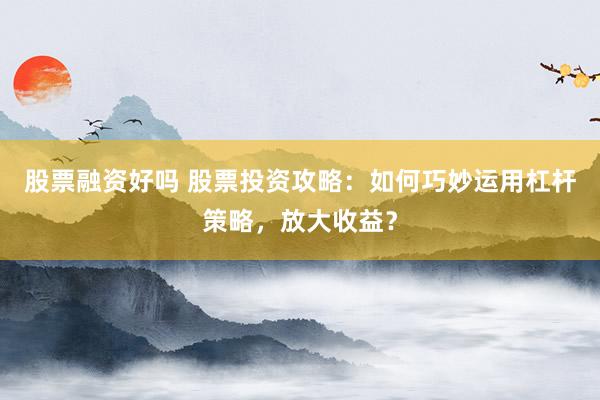股票融资好吗 股票投资攻略：如何巧妙运用杠杆策略，放大收益？
