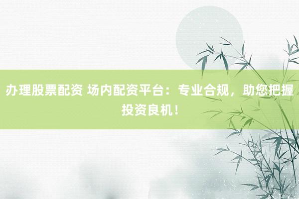 办理股票配资 场内配资平台：专业合规，助您把握投资良机！