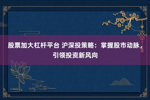 股票加大杠杆平台 沪深投策略：掌握股市动脉，引领投资新风向