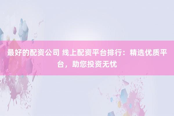 最好的配资公司 线上配资平台排行：精选优质平台，助您投资无忧