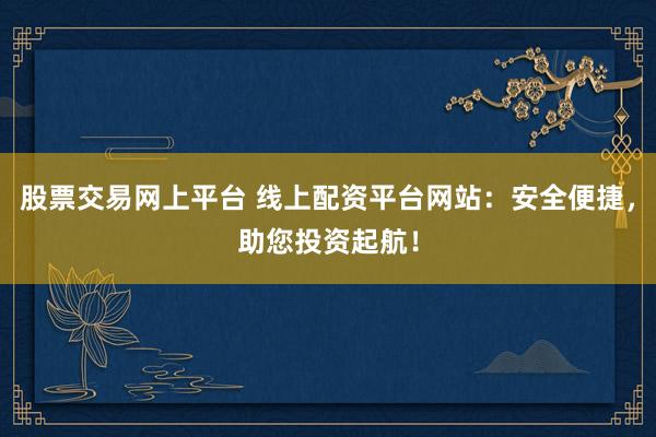 股票交易网上平台 线上配资平台网站：安全便捷，助您投资起航！