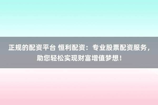 正规的配资平台 恒利配资：专业股票配资服务，助您轻松实现财富增值梦想！
