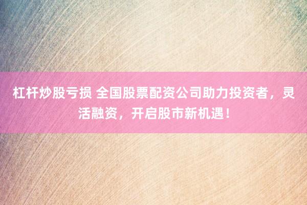 杠杆炒股亏损 全国股票配资公司助力投资者，灵活融资，开启股市新机遇！