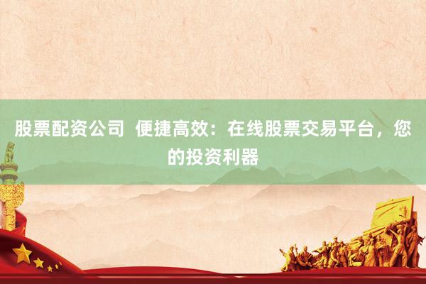 股票配资公司  便捷高效：在线股票交易平台，您的投资利器