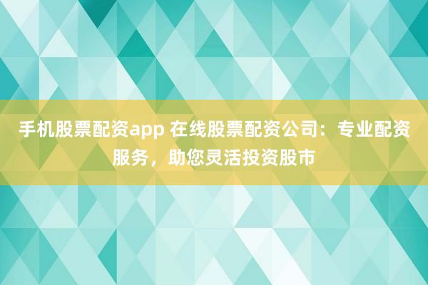 手机股票配资app 在线股票配资公司：专业配资服务，助您灵活投资股市