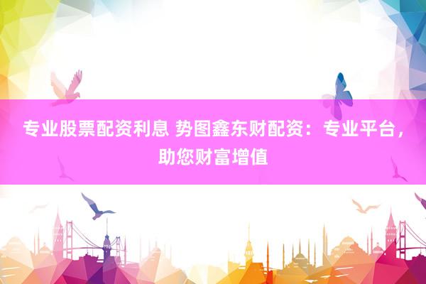 专业股票配资利息 势图鑫东财配资：专业平台，助您财富增值