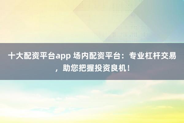 十大配资平台app 场内配资平台：专业杠杆交易，助您把握投资良机！