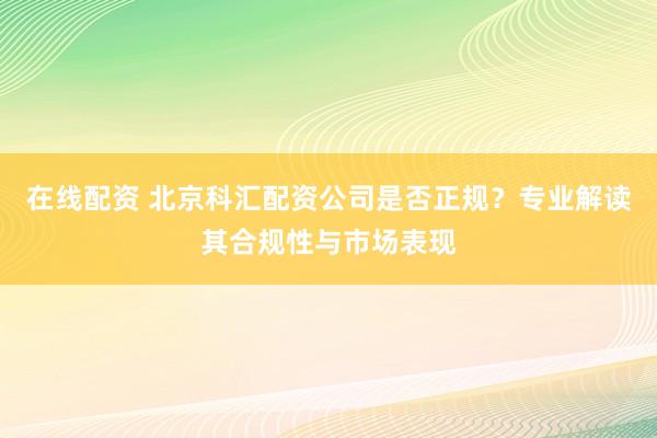 在线配资 北京科汇配资公司是否正规？专业解读其合规性与市场表现
