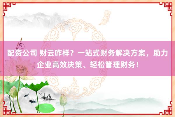 配资公司 财云咋样？一站式财务解决方案，助力企业高效决策、轻松管理财务！