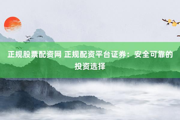正规股票配资网 正规配资平台证券：安全可靠的投资选择