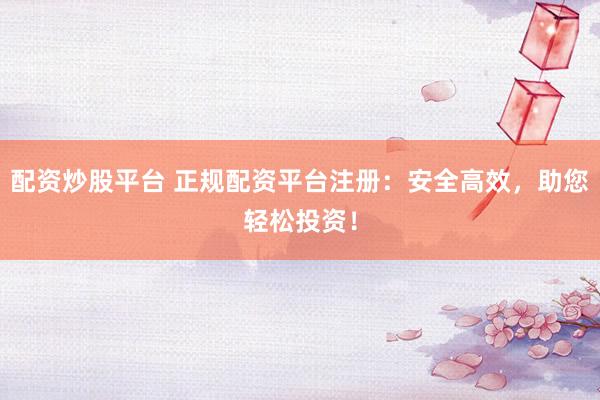 配资炒股平台 正规配资平台注册：安全高效，助您轻松投资！