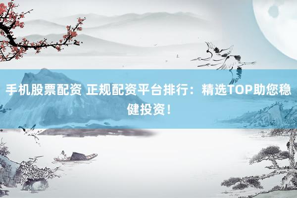 手机股票配资 正规配资平台排行：精选TOP助您稳健投资！