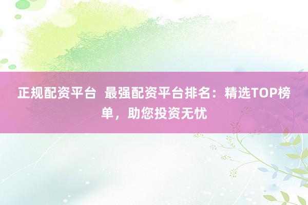 正规配资平台  最强配资平台排名：精选TOP榜单，助您投资无忧
