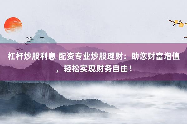 杠杆炒股利息 配资专业炒股理财：助您财富增值，轻松实现财务自由！