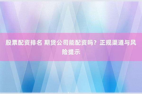 股票配资排名 期货公司能配资吗？正规渠道与风险提示
