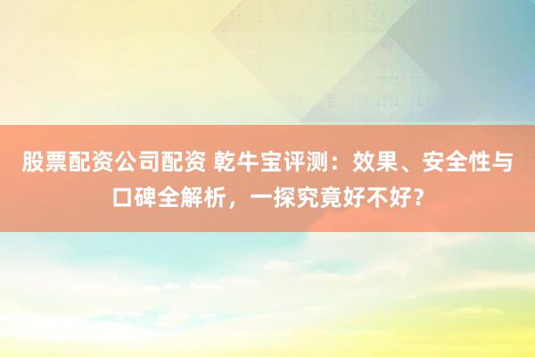 股票配资公司配资 乾牛宝评测：效果、安全性与口碑全解析，一探究竟好不好？