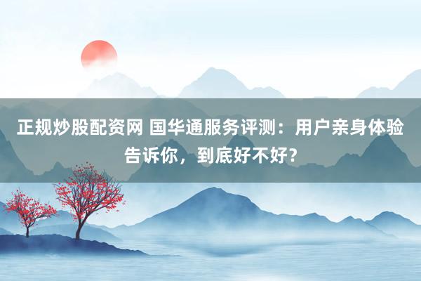 正规炒股配资网 国华通服务评测：用户亲身体验告诉你，到底好不好？