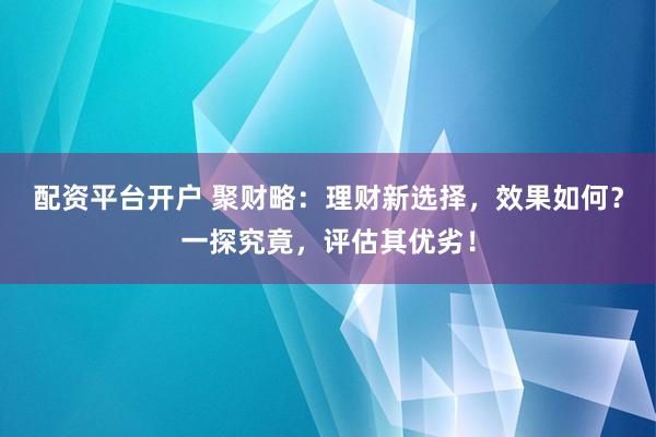 配资平台开户 聚财略：理财新选择，效果如何？一探究竟，评估其优劣！