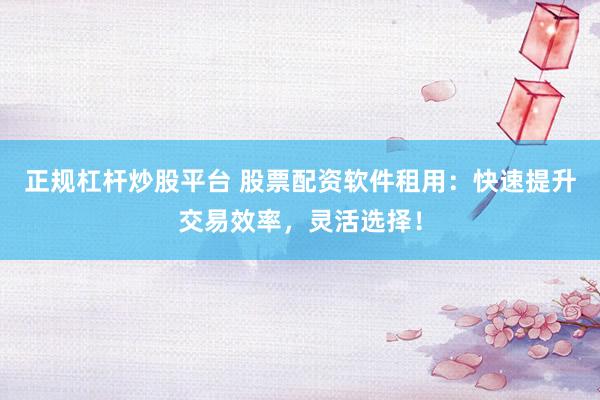 正规杠杆炒股平台 股票配资软件租用：快速提升交易效率，灵活选择！