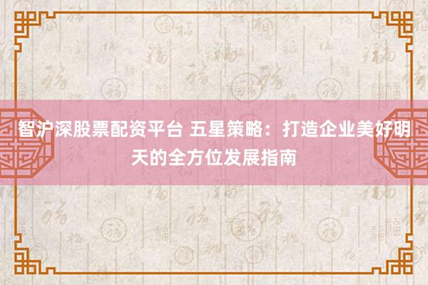 智沪深股票配资平台 五星策略：打造企业美好明天的全方位发展指南