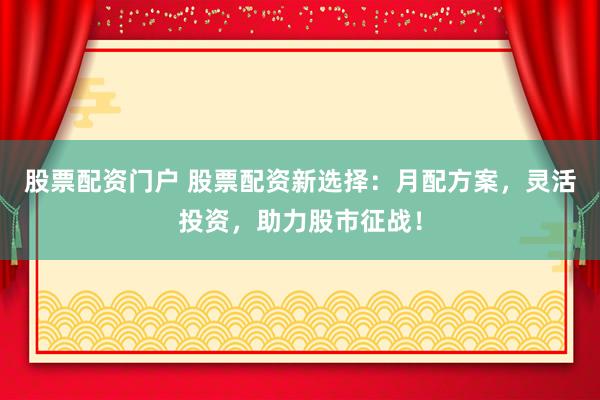 股票配资门户 股票配资新选择：月配方案，灵活投资，助力股市征战！