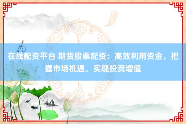在线配资平台 期货股票配资：高效利用资金，把握市场机遇，实现投资增值