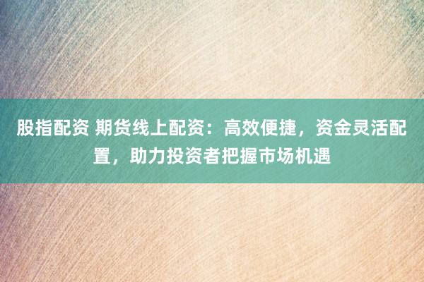股指配资 期货线上配资：高效便捷，资金灵活配置，助力投资者把握市场机遇