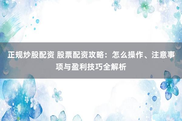 正规炒股配资 股票配资攻略：怎么操作、注意事项与盈利技巧全解析