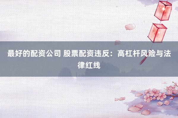 最好的配资公司 股票配资违反：高杠杆风险与法律红线