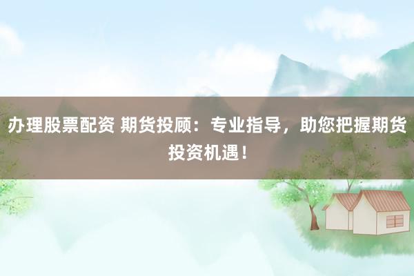 办理股票配资 期货投顾：专业指导，助您把握期货投资机遇！