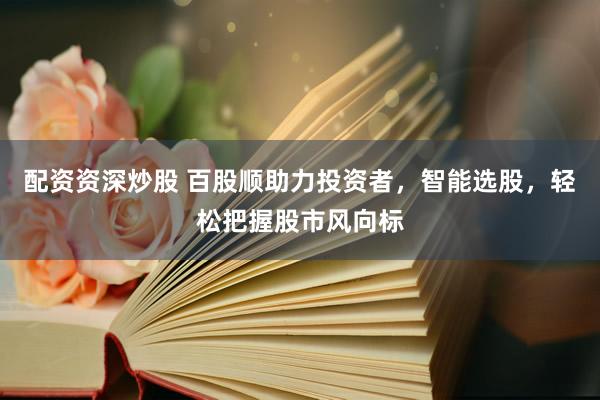 配资资深炒股 百股顺助力投资者，智能选股，轻松把握股市风向标