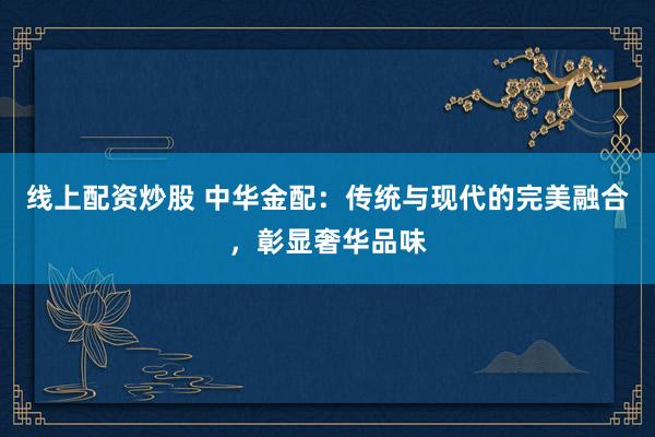 线上配资炒股 中华金配：传统与现代的完美融合，彰显奢华品味