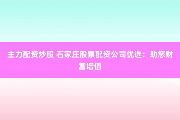 主力配资炒股 石家庄股票配资公司优选：助您财富增值
