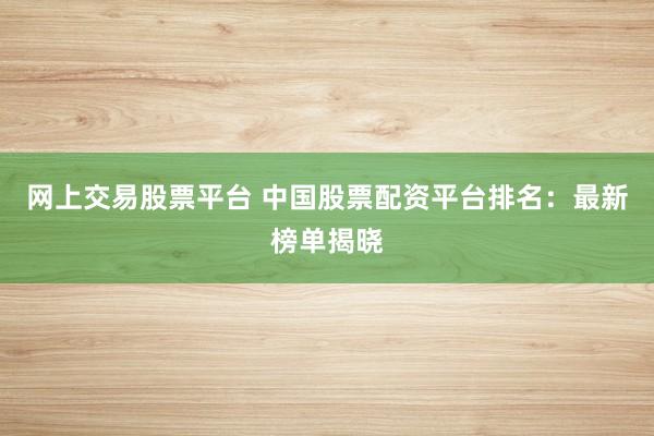 网上交易股票平台 中国股票配资平台排名：最新榜单揭晓