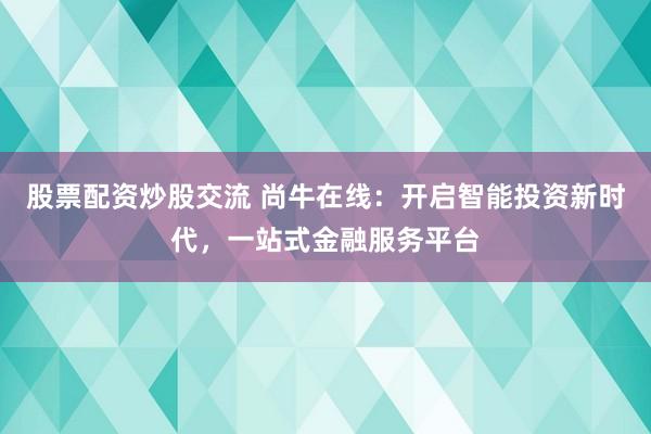 股票配资炒股交流 尚牛在线：开启智能投资新时代，一站式金融服务平台