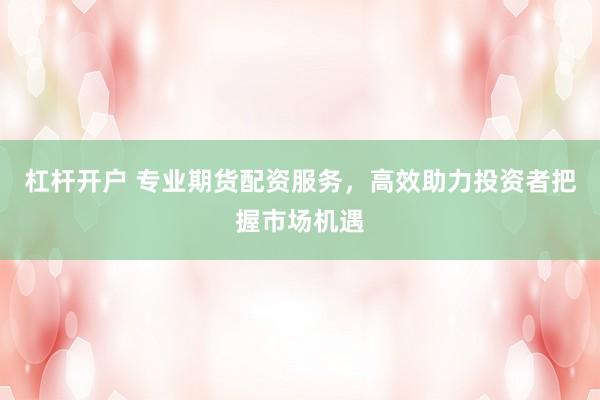 杠杆开户 专业期货配资服务，高效助力投资者把握市场机遇