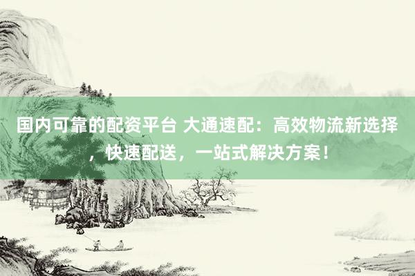 国内可靠的配资平台 大通速配：高效物流新选择，快速配送，一站式解决方案！