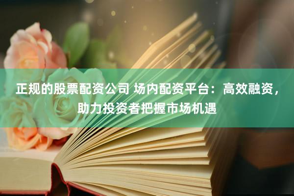 正规的股票配资公司 场内配资平台：高效融资，助力投资者把握市场机遇