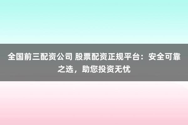 全国前三配资公司 股票配资正规平台：安全可靠之选，助您投资无忧