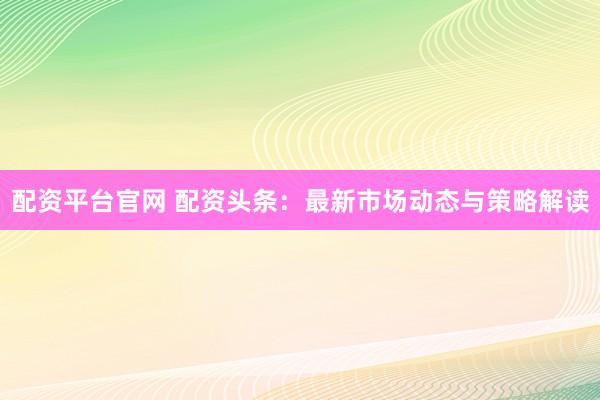 配资平台官网 配资头条：最新市场动态与策略解读