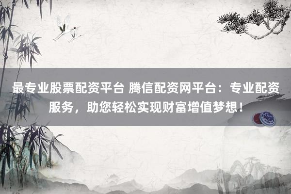 最专业股票配资平台 腾信配资网平台：专业配资服务，助您轻松实现财富增值梦想！