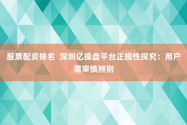 股票配资排名  深圳亿操盘平台正规性探究：用户需审慎辨别